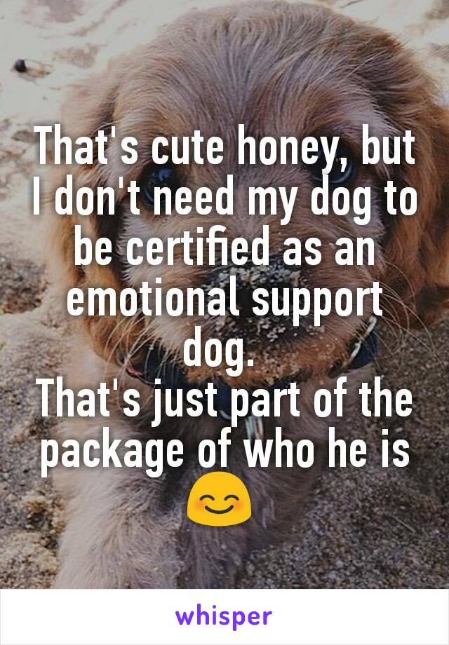 That's cute honey, but I don't need my dog to be certified as an emotional support dog. 
That's just part of the package of who he is 😊 