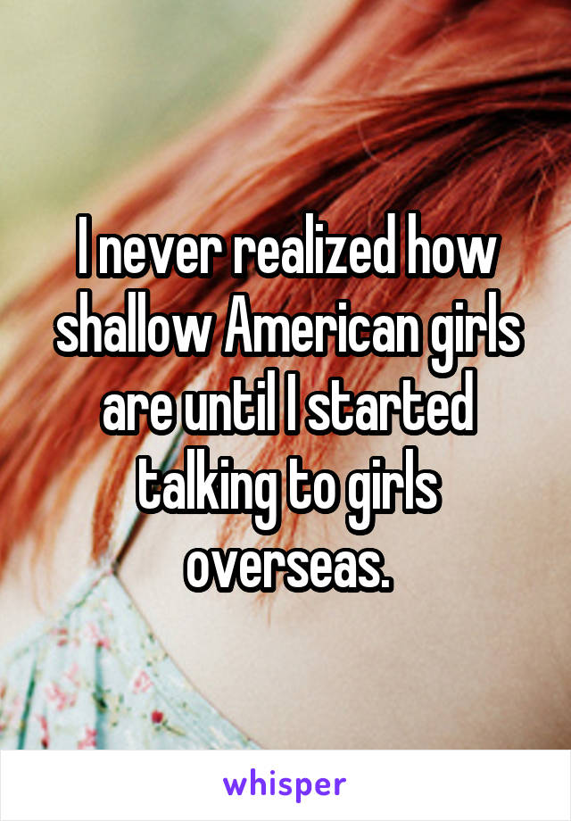 I never realized how shallow American girls are until I started talking to girls overseas.