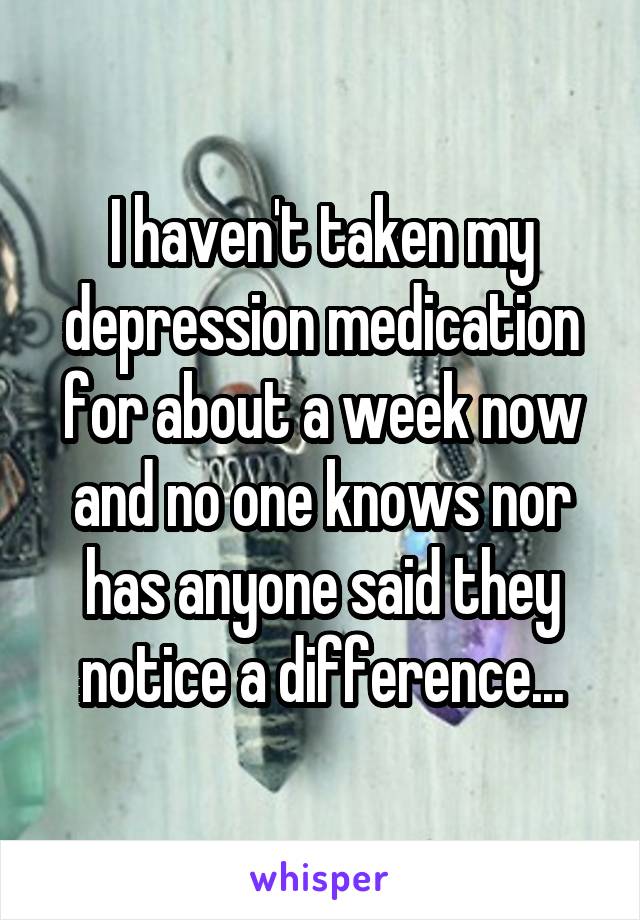 I haven't taken my depression medication for about a week now and no one knows nor has anyone said they notice a difference...