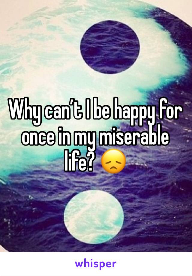 Why can’t I be happy for once in my miserable life? 😞