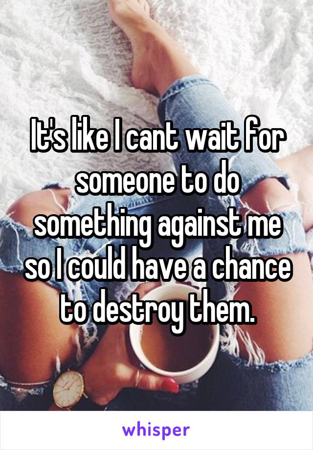 It's like I cant wait for someone to do something against me so I could have a chance to destroy them.