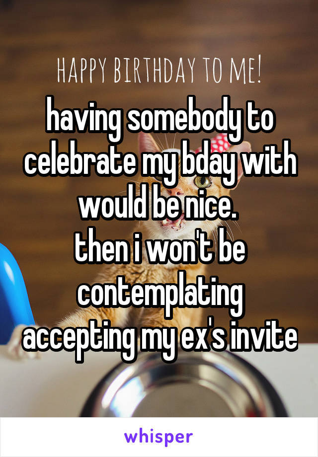 having somebody to celebrate my bday with would be nice. 
then i won't be contemplating accepting my ex's invite