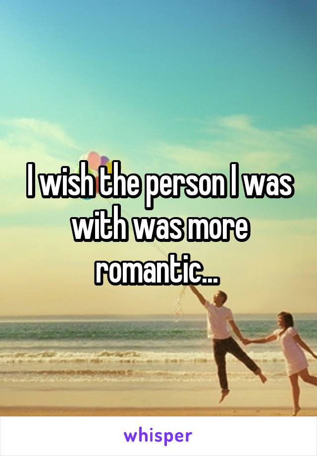 I wish the person I was with was more romantic... 