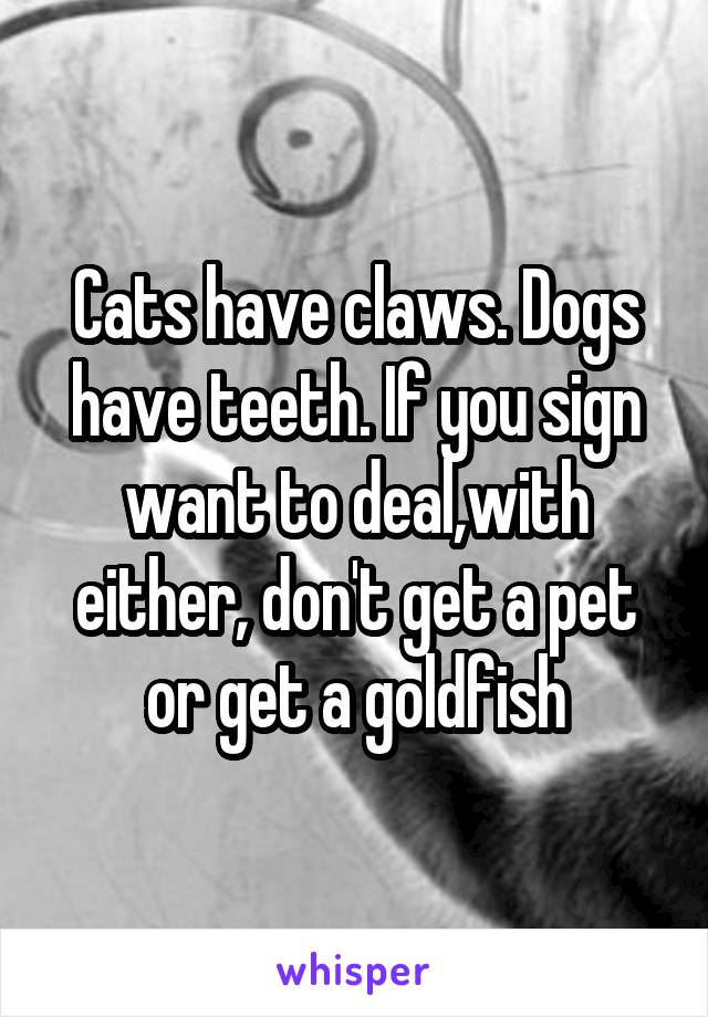 Cats have claws. Dogs have teeth. If you sign want to deal,with either, don't get a pet or get a goldfish