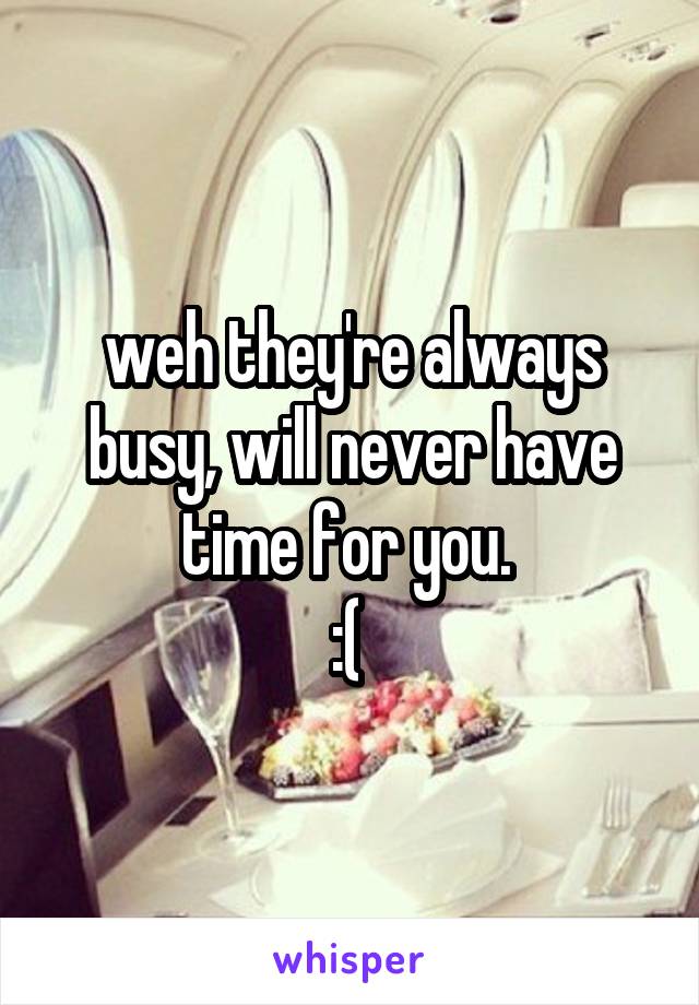 weh they're always busy, will never have time for you. 
:( 