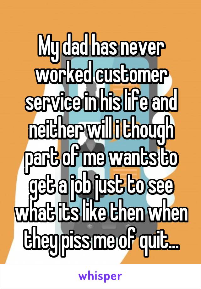My dad has never worked customer service in his life and neither will i though part of me wants to get a job just to see what its like then when they piss me of quit...