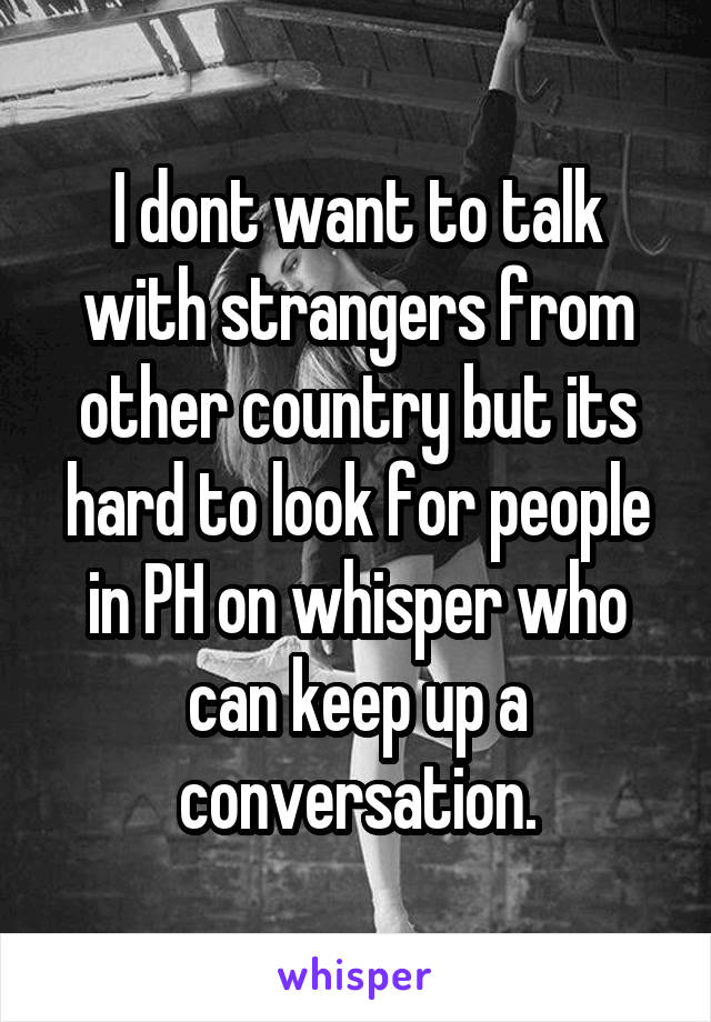 I dont want to talk with strangers from other country but its hard to look for people in PH on whisper who can keep up a conversation.