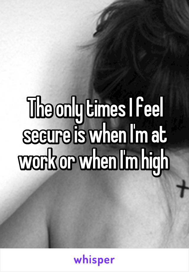 The only times I feel secure is when I'm at work or when I'm high 