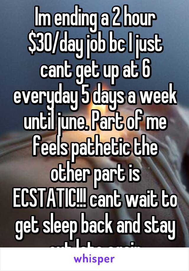 Im ending a 2 hour $30/day job bc I just cant get up at 6 everyday 5 days a week until june. Part of me feels pathetic the other part is ECSTATIC!!! cant wait to get sleep back and stay out late again