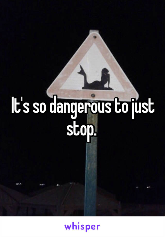 It's so dangerous to just stop. 