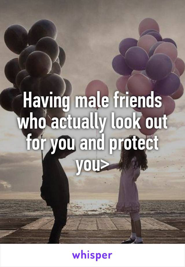 Having male friends who actually look out for you and protect you>