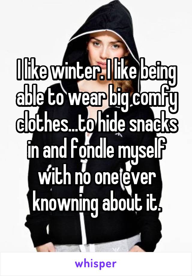 I like winter. I like being able to wear big comfy clothes...to hide snacks in and fondle myself with no one ever knowning about it.