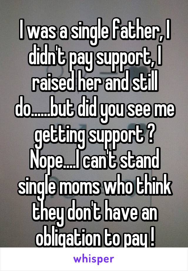 I was a single father, I didn't pay support, I raised her and still do......but did you see me getting support ? Nope....I can't stand single moms who think they don't have an obligation to pay !