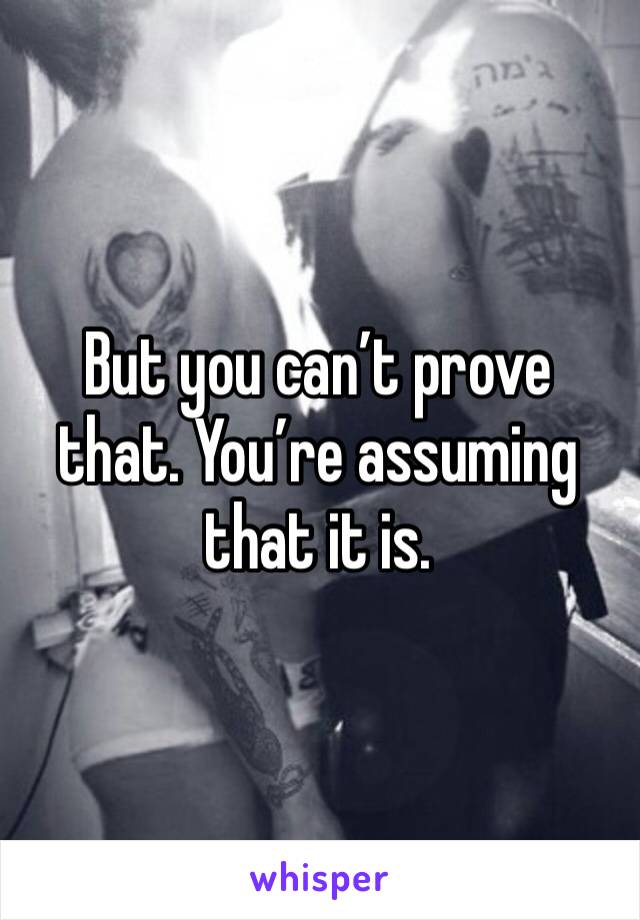 But you can’t prove that. You’re assuming that it is. 