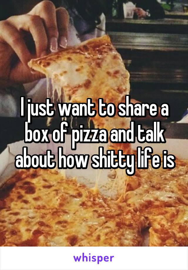 I just want to share a box of pizza and talk about how shitty life is