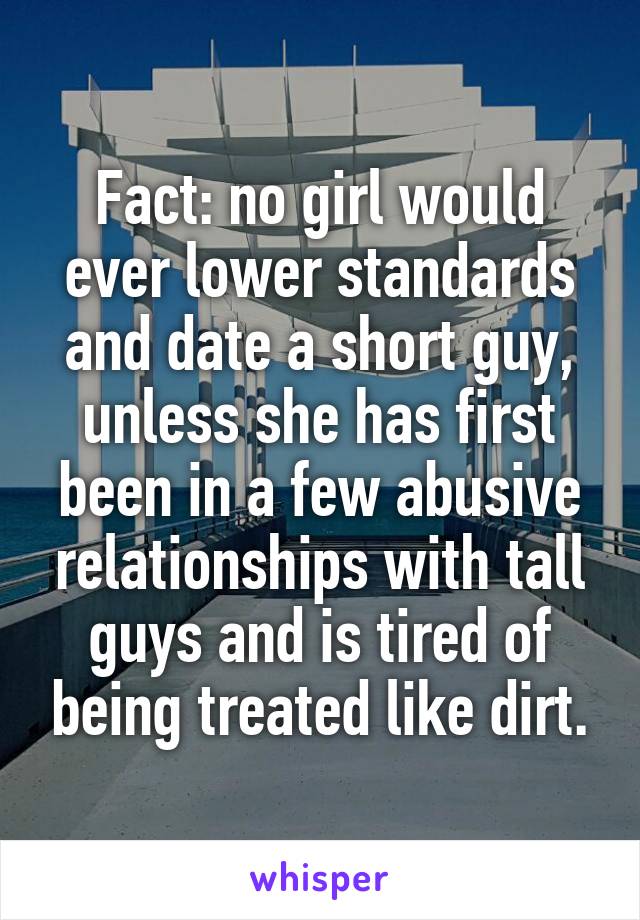 Fact: no girl would ever lower standards and date a short guy, unless she has first been in a few abusive relationships with tall guys and is tired of being treated like dirt.