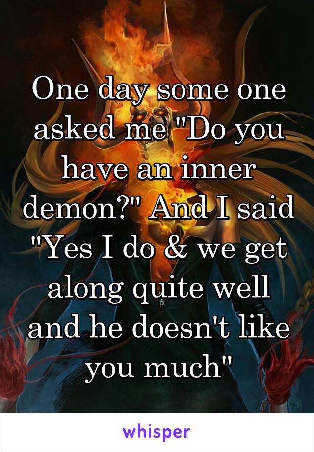 One day some one asked me "Do you have an inner demon?" And I said "Yes I do & we get along quite well and he doesn't like you much"