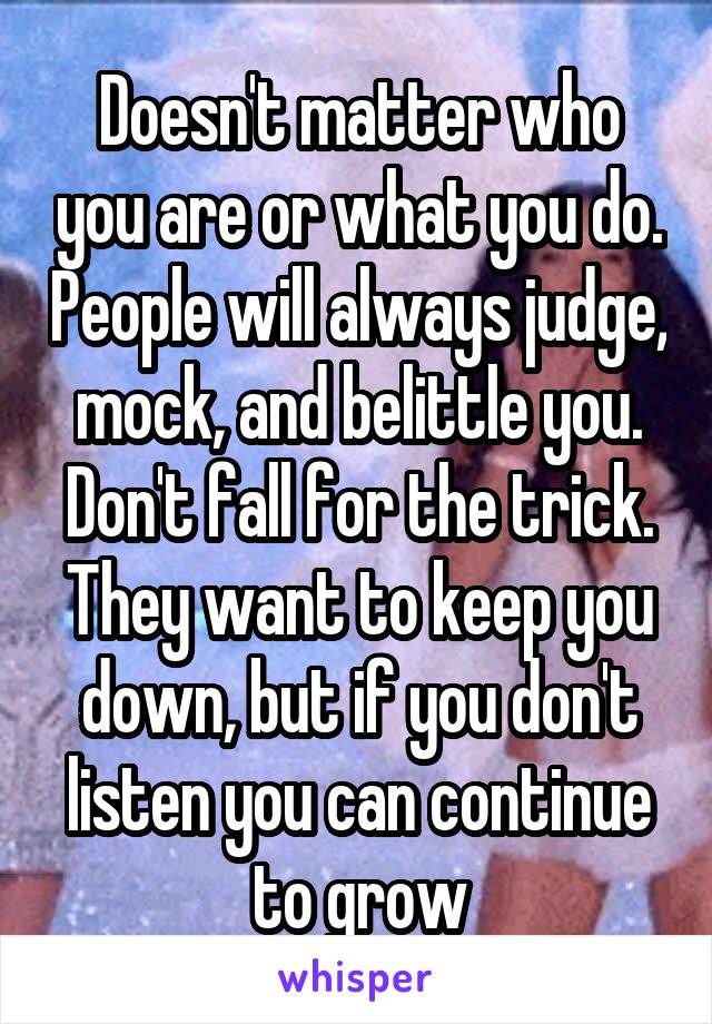 Doesn't matter who you are or what you do. People will always judge, mock, and belittle you. Don't fall for the trick. They want to keep you down, but if you don't listen you can continue to grow