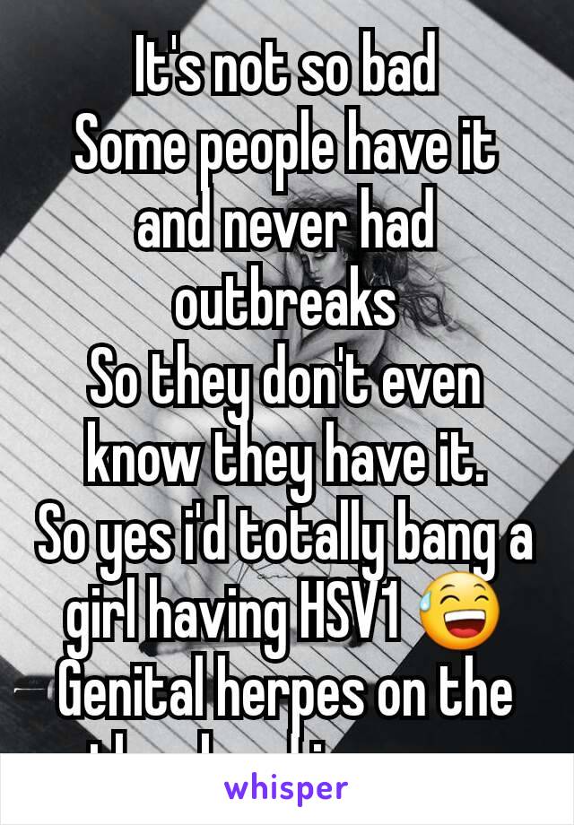 It's not so bad
Some people have it and never had outbreaks
So they don't even know they have it.
So yes i'd totally bang a girl having HSV1 😅
Genital herpes on the other hand is a no no