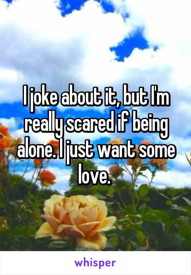 I joke about it, but I'm really scared if being alone. I just want some love. 