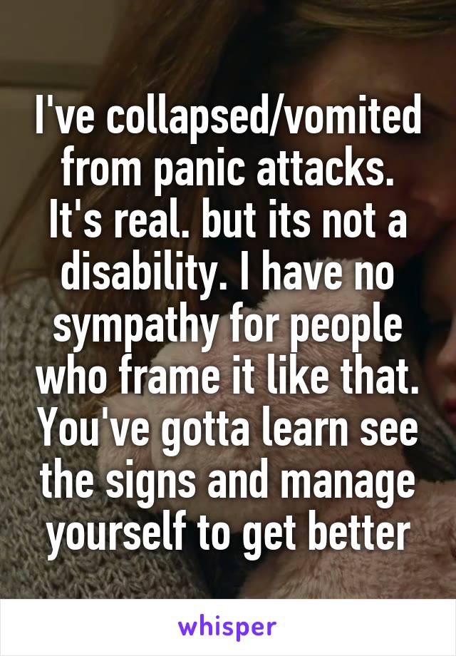 I've collapsed/vomited from panic attacks. It's real. but its not a disability. I have no sympathy for people who frame it like that. You've gotta learn see the signs and manage yourself to get better