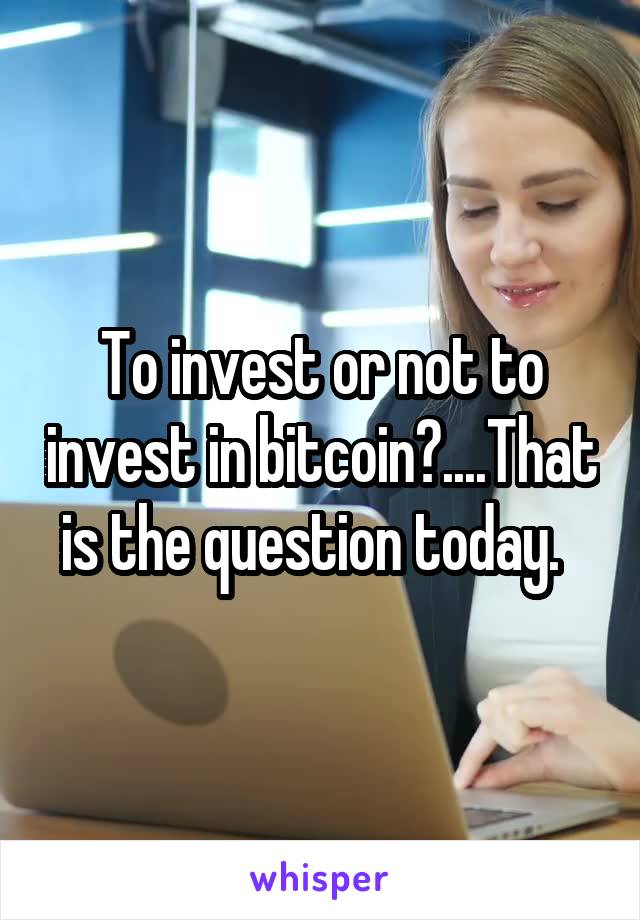 To invest or not to invest in bitcoin?....That is the question today.  
