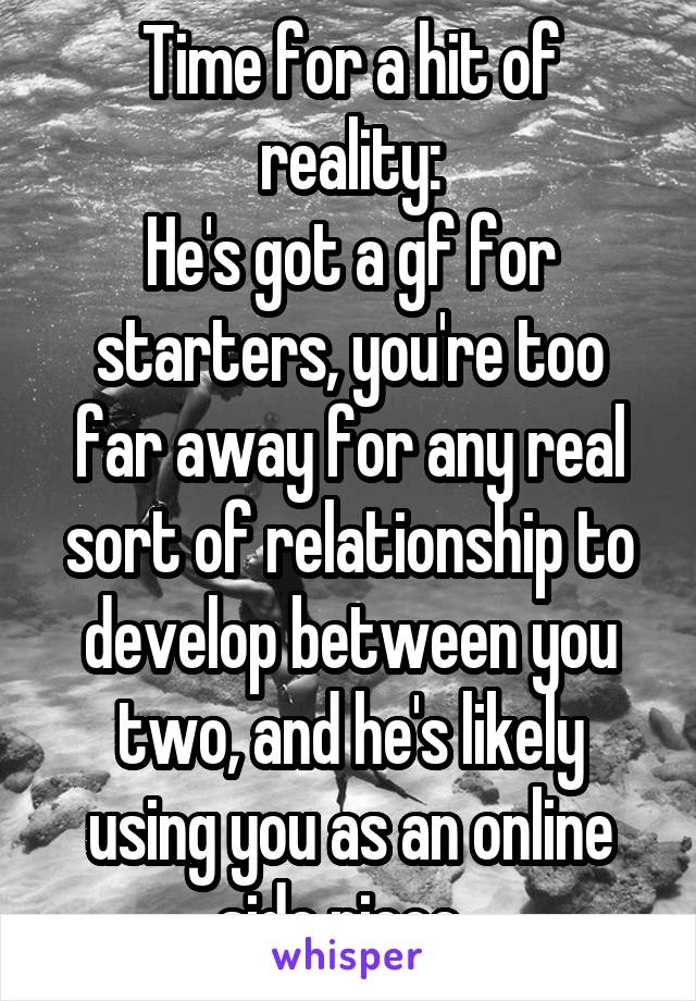 Time for a hit of reality:
He's got a gf for starters, you're too far away for any real sort of relationship to develop between you two, and he's likely using you as an online side piece. 