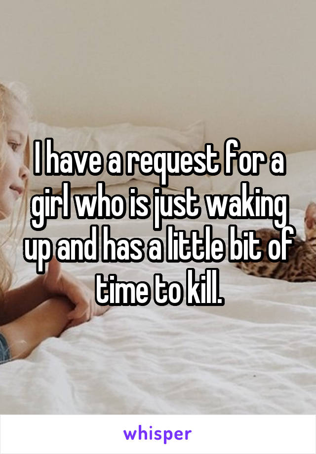 I have a request for a girl who is just waking up and has a little bit of time to kill.