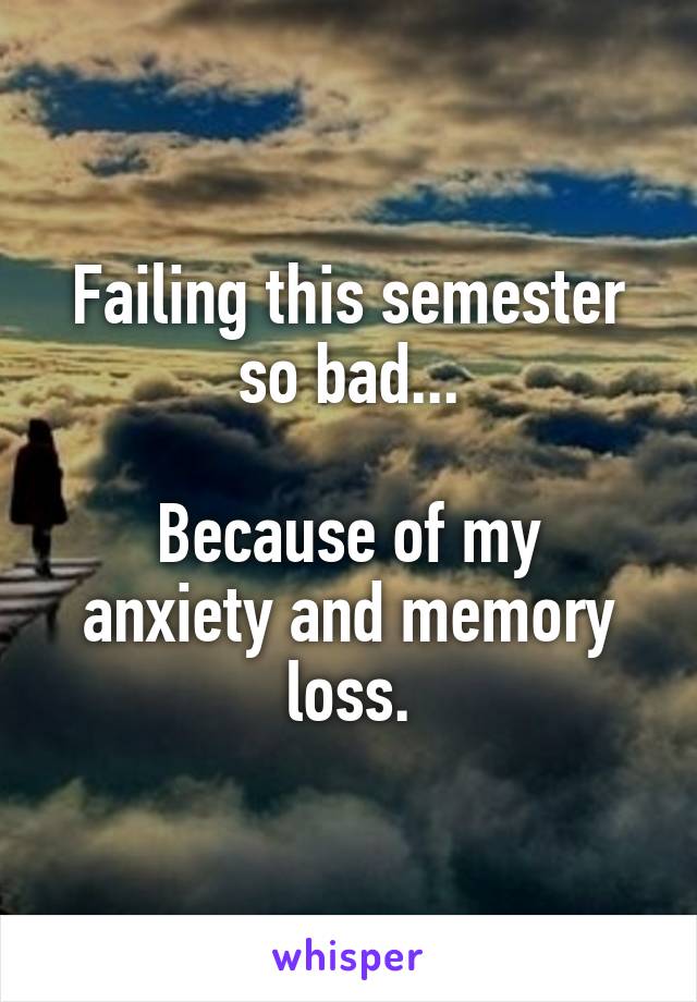 Failing this semester so bad...

Because of my anxiety and memory loss.