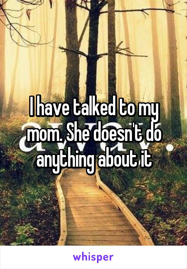 I have talked to my mom. She doesn't do anything about it