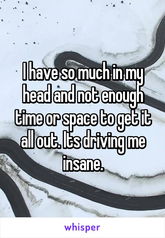 I have so much in my head and not enough time or space to get it all out. Its driving me insane.