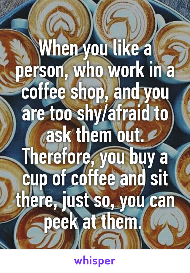 When you like a person, who work in a coffee shop, and you are too shy/afraid to ask them out. Therefore, you buy a cup of coffee and sit there, just so, you can peek at them. 