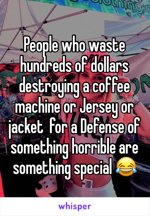 People who waste hundreds of dollars destroying a coffee machine or Jersey or jacket  for a Defense of something horrible are something special 😂