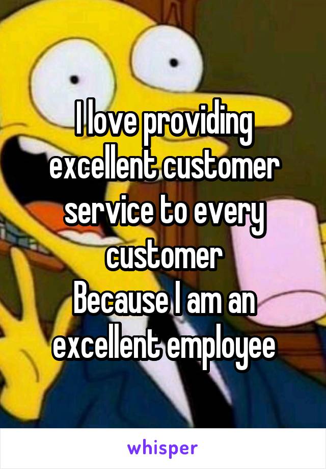 I love providing excellent customer service to every customer
Because I am an excellent employee