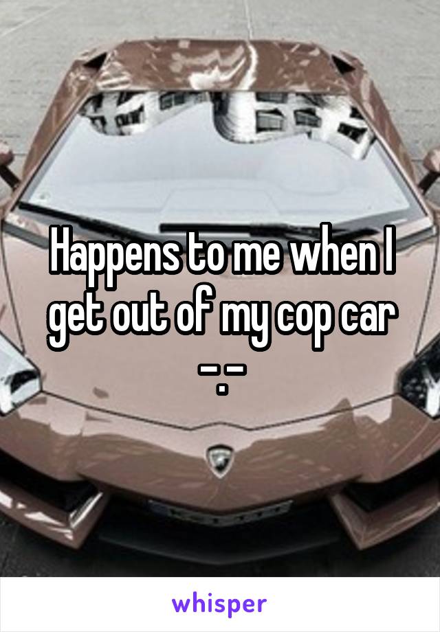 Happens to me when I get out of my cop car -.-