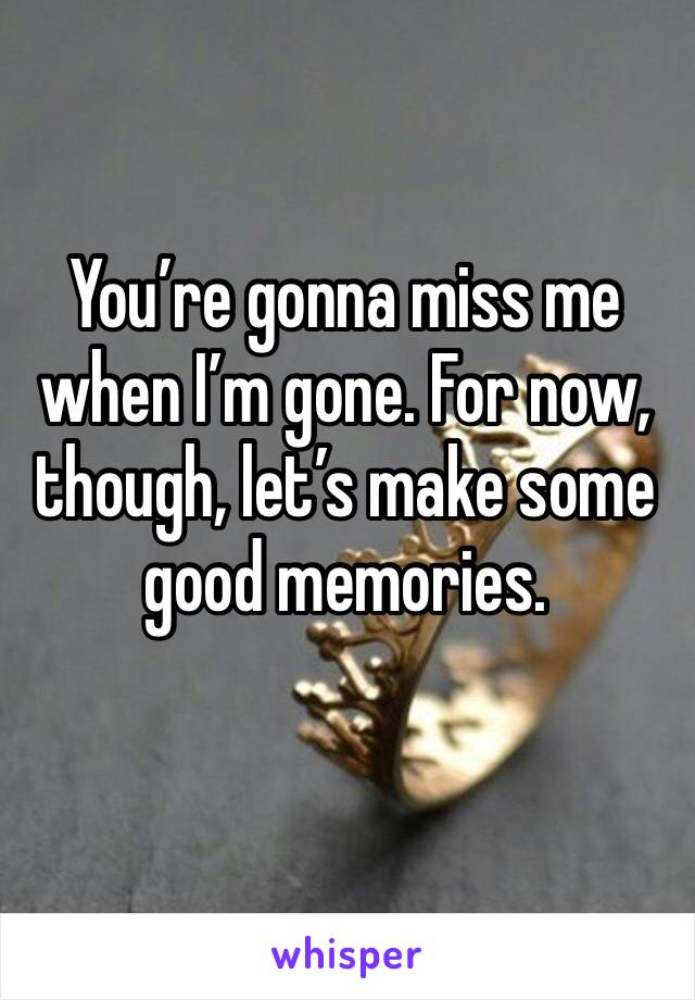 You’re gonna miss me when I’m gone. For now, though, let’s make some good memories.