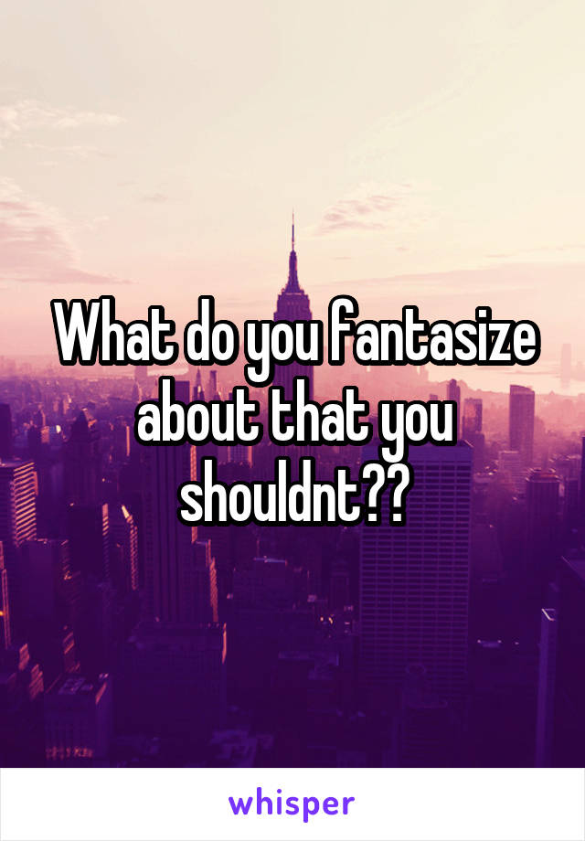 What do you fantasize about that you shouldnt??