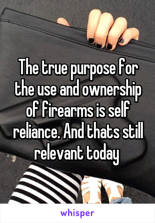 The true purpose for the use and ownership of firearms is self reliance. And thats still relevant today 