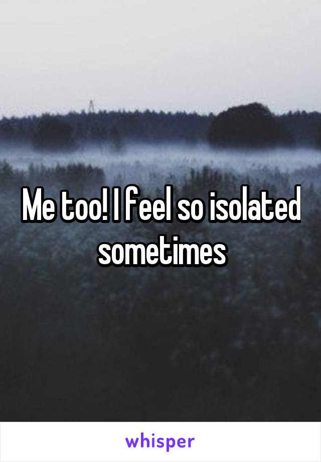 Me too! I feel so isolated sometimes