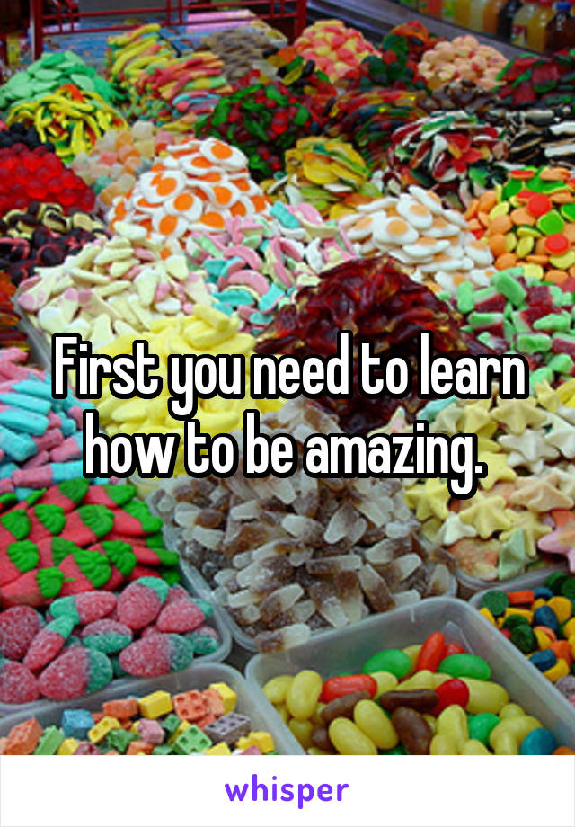 First you need to learn how to be amazing. 
