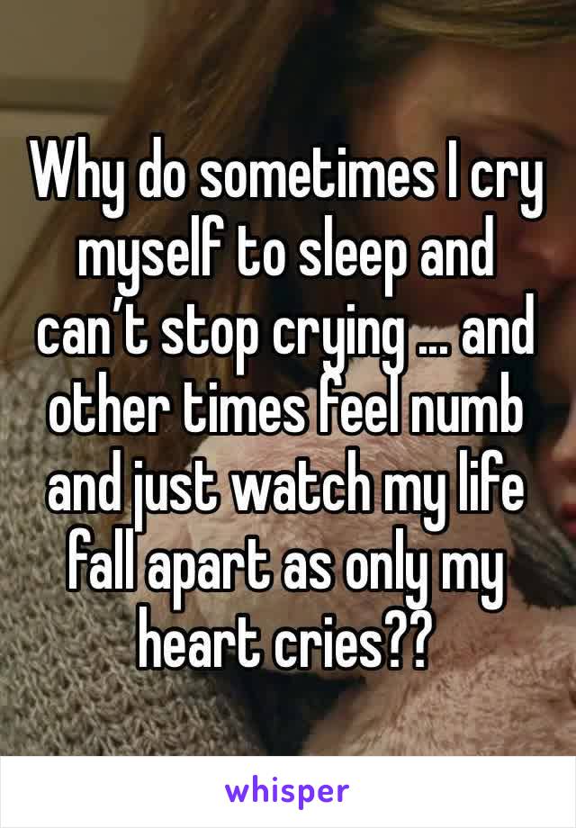 Why do sometimes I cry myself to sleep and can’t stop crying ... and other times feel numb and just watch my life fall apart as only my heart cries?? 