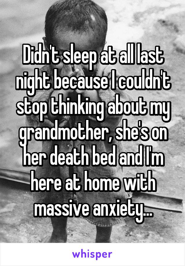 Didn't sleep at all last night because I couldn't stop thinking about my grandmother, she's on her death bed and I'm here at home with massive anxiety...