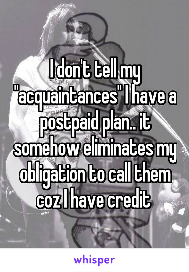 I don't tell my "acquaintances" I have a postpaid plan.. it somehow eliminates my obligation to call them coz I have credit 
