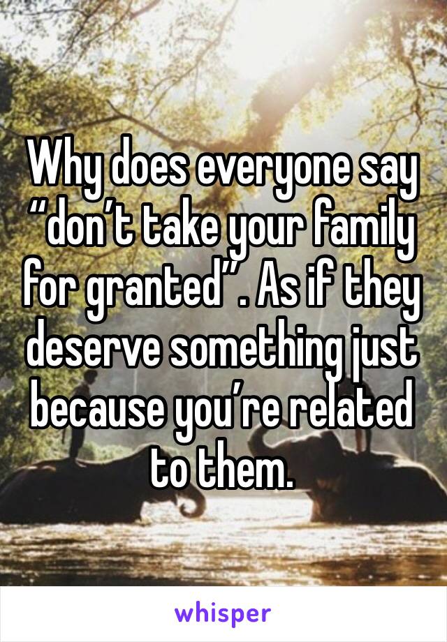 Why does everyone say “don’t take your family for granted”. As if they deserve something just because you’re related to them.