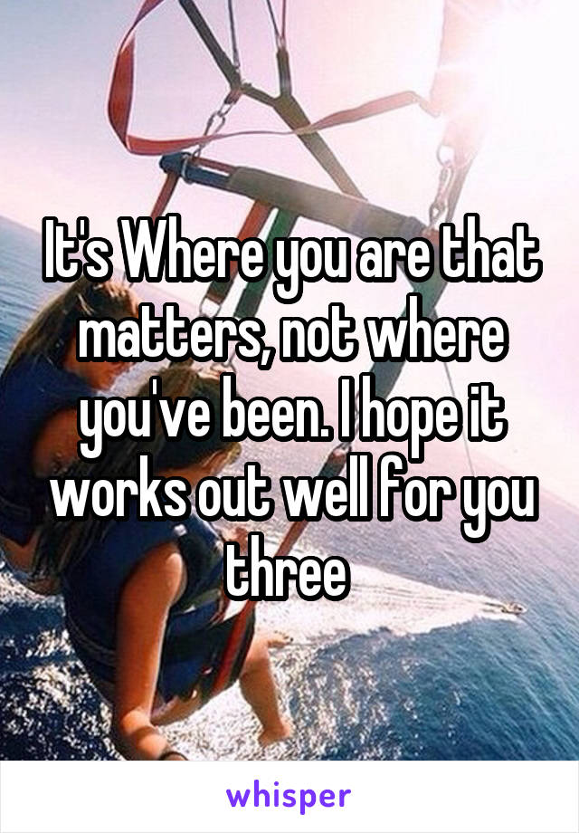It's Where you are that matters, not where you've been. I hope it works out well for you three 