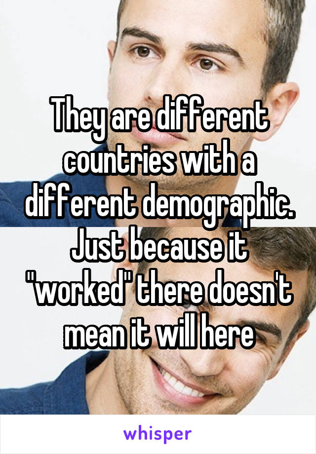 They are different countries with a different demographic. Just because it "worked" there doesn't mean it will here