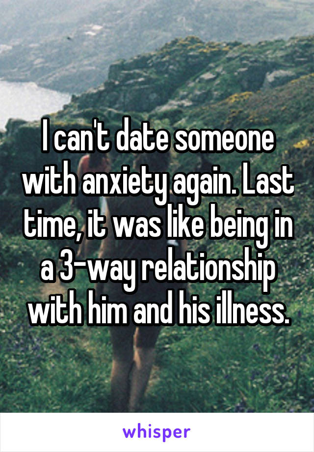 I can't date someone with anxiety again. Last time, it was like being in a 3-way relationship with him and his illness.