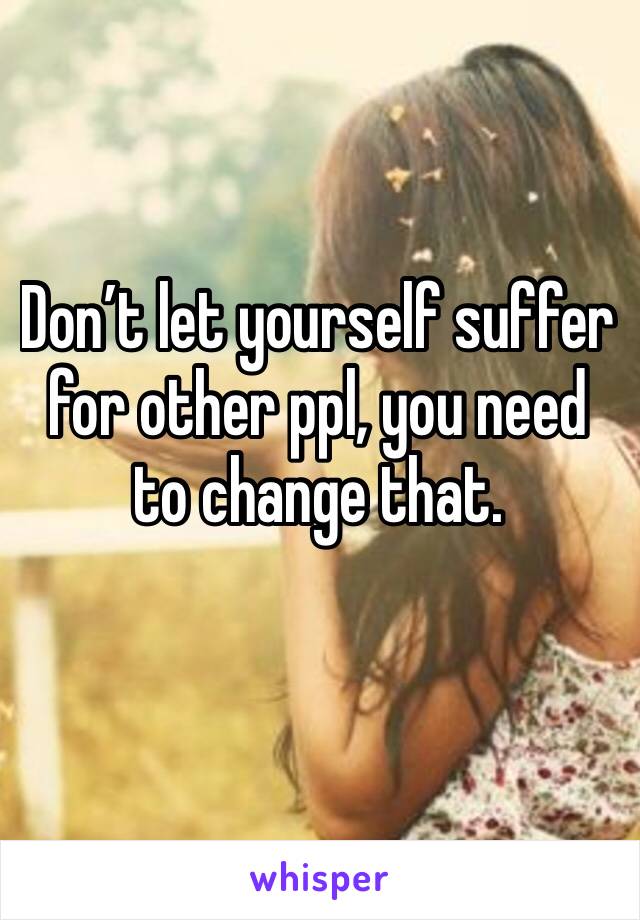 Don’t let yourself suffer for other ppl, you need to change that. 