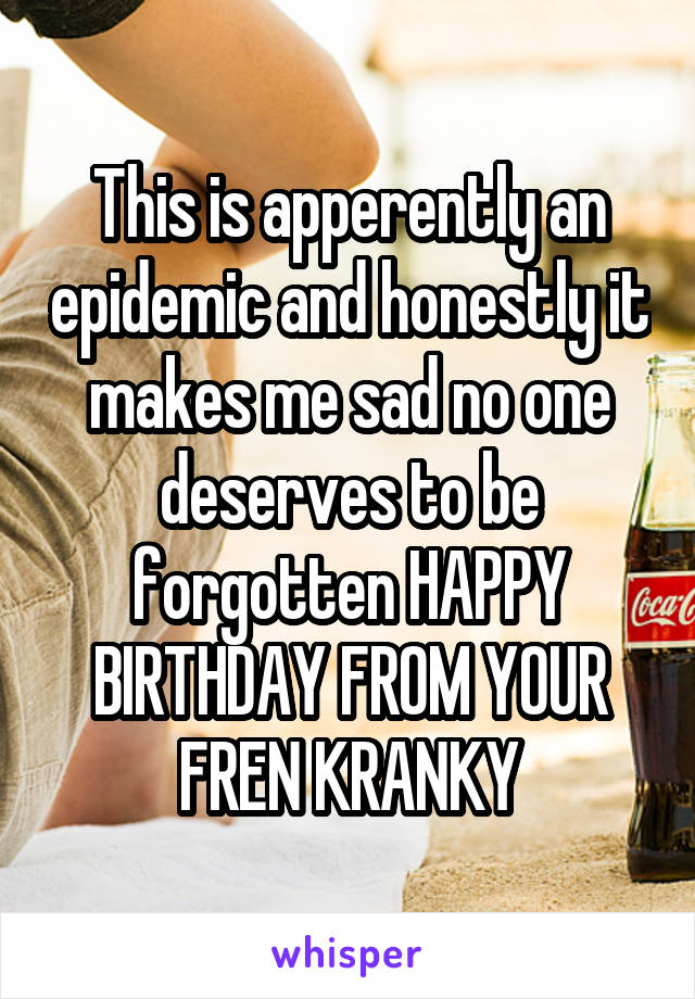 This is apperently an epidemic and honestly it makes me sad no one deserves to be forgotten HAPPY BIRTHDAY FROM YOUR FREN KRANKY