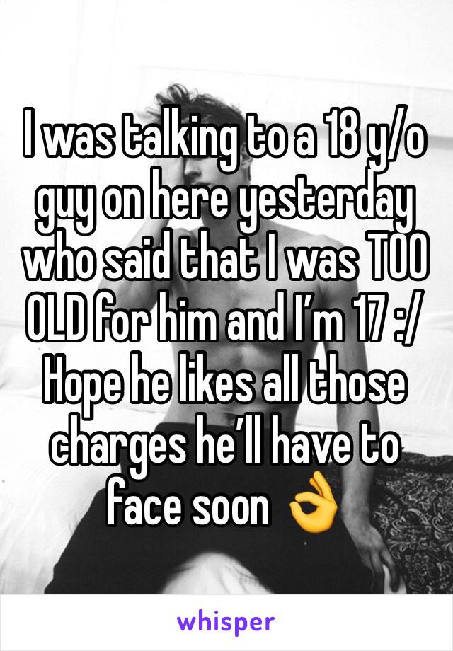 I was talking to a 18 y/o guy on here yesterday who said that I was TOO OLD for him and I’m 17 :/
Hope he likes all those charges he’ll have to face soon 👌